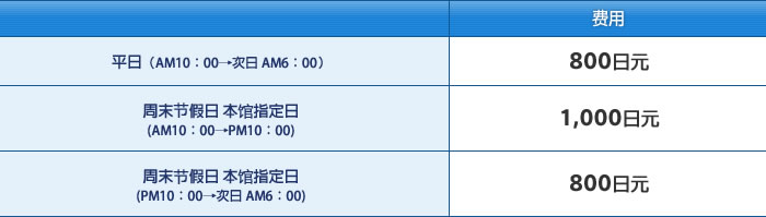 平日（AM10：00→次日 AM6：00） 费用：800日元 / 周末节假日 本馆指定日（AM10：00→PM10：00） 费用：1,000日元 / 周末节假日 本馆指定日（PM10：00→次日 AM6：00） 费用：800日元