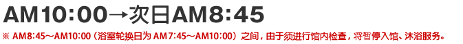 AM10：00→次日 AM8：45 ※AM 8：45～AM 10：00（浴室轮换日为AM 7：45～AM 10：00）之间，由于须进行馆内检查，将暂停入馆、沐浴服务。