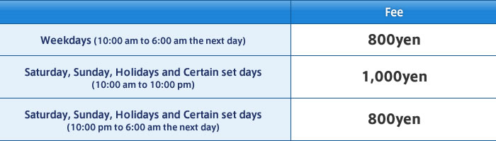Weekdays(10:00 am to 6:00 am the next day) Fee:800yen / Saturday, Sunday, Holidays and Certain set days(10:00 am to 10:00 pm) Fee:1,000yen / Saturday, Sunday, Holidays and Certain set days(10:00 pm to 6:00 am the next day) Fee:800yen