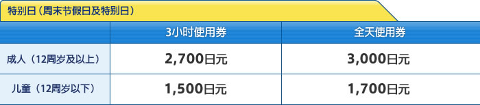 特别日（周末节假日及特别日） [成人（12周岁及以上）]3小时使用券：2,700日元 / [成人（12周岁及以上）]全天使用券：3,000日元 / [儿童（12周岁以下）]3小时使用券：1,500日元 / [儿童（12周岁以下）]全天使用券：1,700日元
