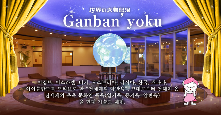 [Ganban'yoku] 이집트, 이스라엘, 터키, 오스트리아, 러시아, 한국, 캐나다, 아이슬란드를 모티브로 한 「전세계의 암반욕」. 고대로부터 전해져 온 전세계의 온욕 문화인 목욕(열기욕, 증기욕=암반욕)을 현대 기술로 재현. 각국의 목욕 공간을 돌아보며 고대로부터 이어져 온 온욕 시설의 치유를 접해 보면서 최고의 편안함을 즐겨보시기 바랍니다.