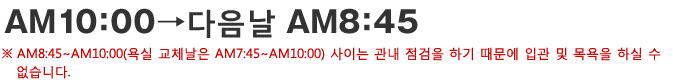 AM10：00→다음날 AM8：45 AM8：45∼AM10：00(욕실 교체날은 AM7：45∼AM10：00) 사이는 관내 점검을 하기 때문에 입관 및 목욕을 하실 수 없습니다.